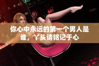 你心中永远的第一个男人是谁，丫头请铭记于心