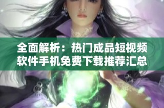 全面解析：热门成品短视频软件手机免费下载推荐汇总