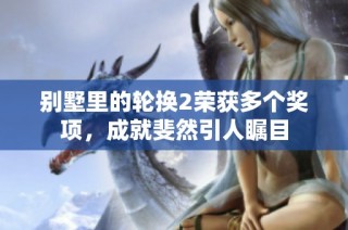 别墅里的轮换2荣获多个奖项，成就斐然引人瞩目