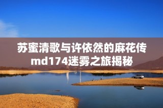 苏蜜清歌与许依然的麻花传md174迷雾之旅揭秘