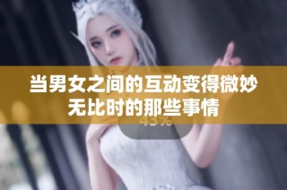 当男女之间的互动变得微妙无比时的那些事情