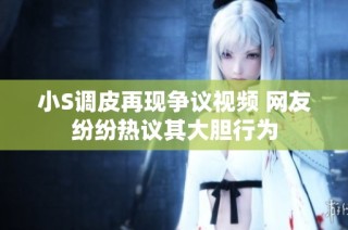 小S调皮再现争议视频 网友纷纷热议其大胆行为