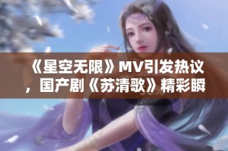 《星空无限》MV引发热议，国产剧《苏清歌》精彩瞬间回顾