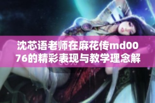 沈芯语老师在麻花传md0076的精彩表现与教学理念解析