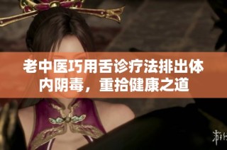 老中医巧用舌诊疗法排出体内阴毒，重拾健康之道