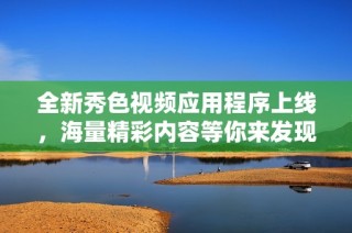 全新秀色视频应用程序上线，海量精彩内容等你来发现