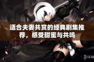 适合夫妻共赏的经典剧集推荐，感受甜蜜与共鸣