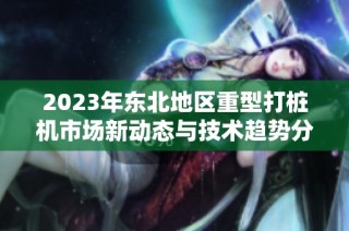 2023年东北地区重型打桩机市场新动态与技术趋势分析