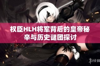 权臣HLH将军背后的皇帝秘辛与历史谜团探讨