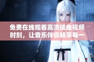 免费在线观看高清插曲视频时刻，让音乐伴你畅享每一瞬