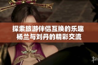 探索旅游伴侣互换的乐趣 杨兰与刘丹的精彩交流