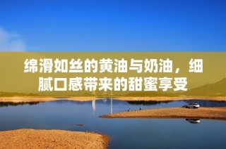 绵滑如丝的黄油与奶油，细腻口感带来的甜蜜享受
