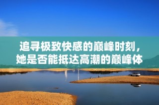 追寻极致快感的巅峰时刻，她是否能抵达高潮的巅峰体验