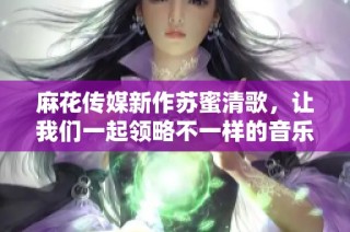 麻花传媒新作苏蜜清歌，让我们一起领略不一样的音乐旅程