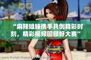 “麻辣姐妹携手共创精彩时刻，精彩视频回顾好大赛”