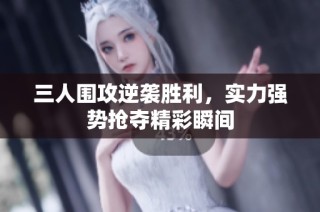 三人围攻逆袭胜利，实力强势抢夺精彩瞬间