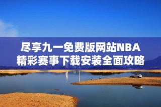 尽享九一免费版网站NBA精彩赛事下载安装全面攻略