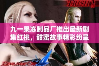 九一果冻制品厂推出最新剧集红桃，甜蜜故事精彩纷呈