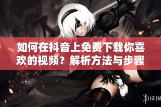如何在抖音上免费下载你喜欢的视频？解析方法与步骤