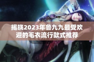 揭晓2023年鲁九九最受欢迎的毛衣流行款式推荐