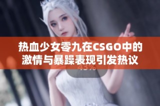 热血少女零九在CSGO中的激情与暴躁表现引发热议