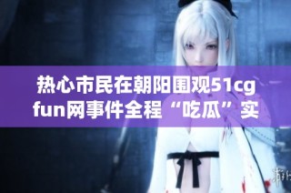 热心市民在朝阳围观51cgfun网事件全程“吃瓜”实录