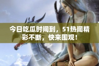 今日吃瓜时间到，51热闻精彩不断，快来围观！