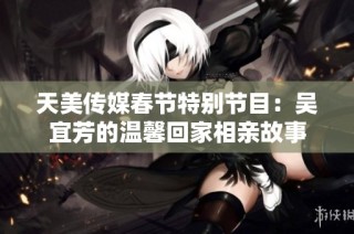 天美传媒春节特别节目：吴宜芳的温馨回家相亲故事