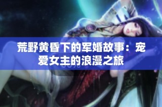 荒野黄昏下的军婚故事：宠爱女主的浪漫之旅