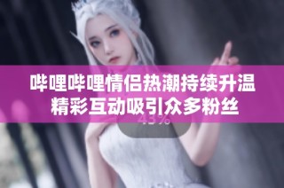 哔哩哔哩情侣热潮持续升温 精彩互动吸引众多粉丝