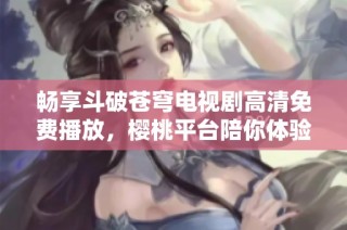 畅享斗破苍穹电视剧高清免费播放，樱桃平台陪你体验精彩剧情