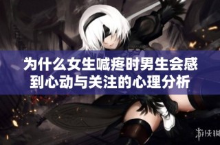 为什么女生喊疼时男生会感到心动与关注的心理分析