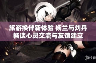 旅游换伴新体验 杨兰与刘丹畅谈心灵交流与友谊建立
