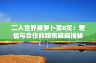 二人世界拔萝卜第8集：爱情与合作的甜蜜碰撞揭秘