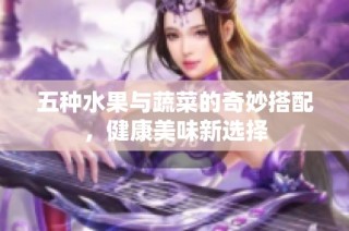五种水果与蔬菜的奇妙搭配，健康美味新选择
