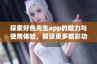 探索好色先生app的魅力与使用体验，解锁更多精彩功能