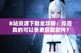 B站资源下载全攻略：是否真的可以免费获取软件？