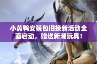 小黄鸭安装包旧换新活动全面启动，赠送新潮玩具！