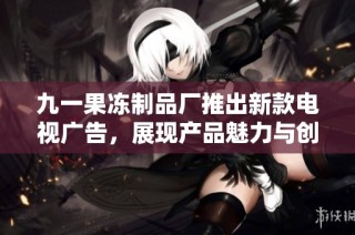 九一果冻制品厂推出新款电视广告，展现产品魅力与创新特色