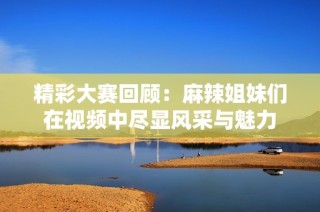 精彩大赛回顾：麻辣姐妹们在视频中尽显风采与魅力