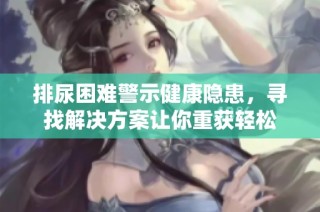 排尿困难警示健康隐患，寻找解决方案让你重获轻松