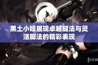 黑土小姐展现卓越腿法与灵活脚法的精彩表现