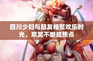 四川少妇与朋友相聚欢乐时光，欢笑不断成焦点