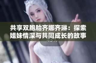 共享双胞胎齐娜齐琳：探索姐妹情深与共同成长的故事