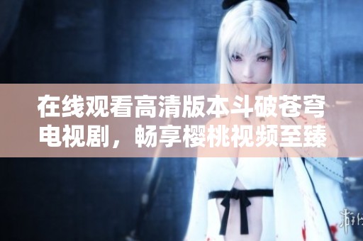在线观看高清版本斗破苍穹电视剧，畅享樱桃视频至臻体验