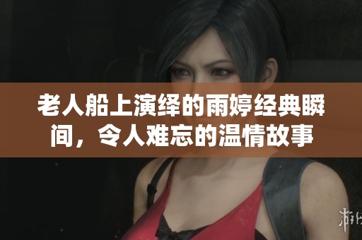 老人船上演绎的雨婷经典瞬间，令人难忘的温情故事