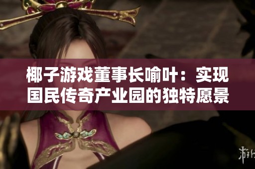 椰子游戏董事长喻叶：实现国民传奇产业园的独特愿景与未来发展