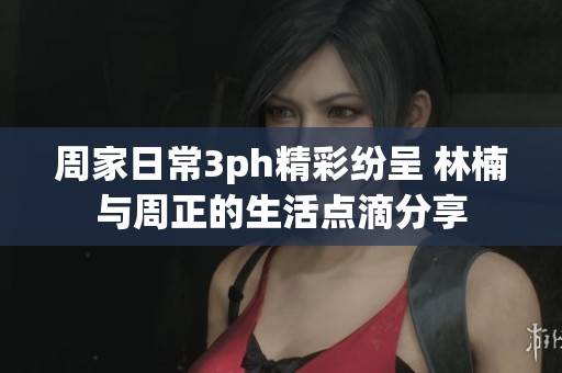 周家日常3ph精彩纷呈 林楠与周正的生活点滴分享