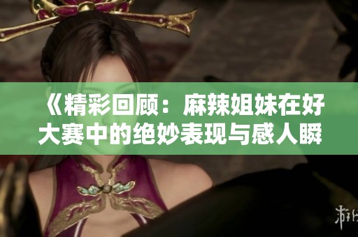 《精彩回顾：麻辣姐妹在好大赛中的绝妙表现与感人瞬间》