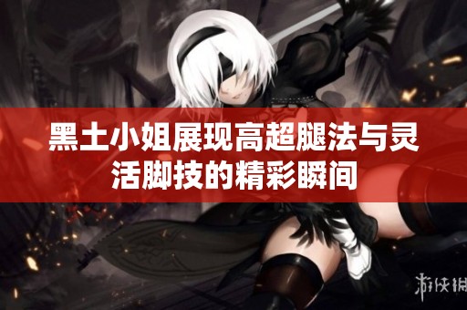 黑土小姐展现高超腿法与灵活脚技的精彩瞬间